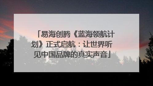 易海创腾《蓝海领航计划》正式启航：让世界听见中国品牌的真实声音