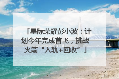 星际荣耀彭小波：计划今年完成首飞，挑战火箭“入轨+回收”