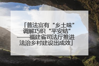 普法富有“乡土味” 调解巧织“平安结”——福建省司法厅推进法治乡村建设出成效