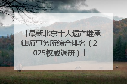 最新北京十大遗产继承律师事务所综合排名（2025权威调研）