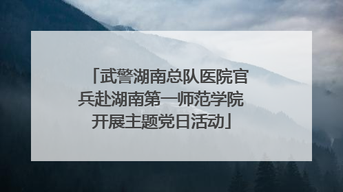 武警湖南总队医院官兵赴湖南第一师范学院开展主题党日活动
