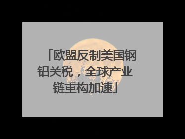 欧盟反制美国钢铝关税，全球产业链重构加速