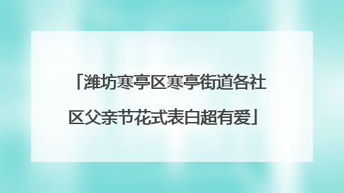潍坊寒亭区寒亭街道各社区父亲节花式表白超有爱