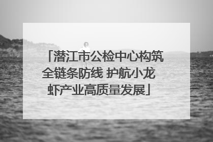 潜江市公检中心构筑全链条防线 护航小龙虾产业高质量发展