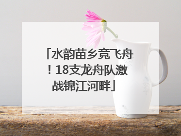 水韵苗乡竞飞舟！18支龙舟队激战锦江河畔