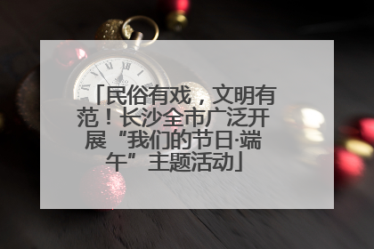 民俗有戏，文明有范！长沙全市广泛开展“我们的节日·端午”主题活动