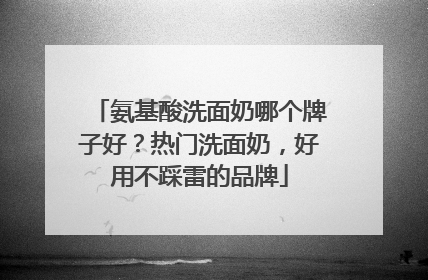 氨基酸洗面奶哪个牌子好？热门洗面奶，好用不踩雷的品牌