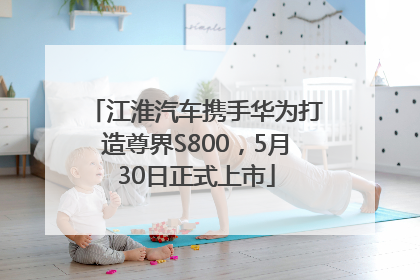 江淮汽车携手华为打造尊界S800，5月30日正式上市