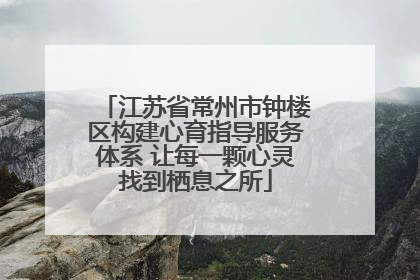 江苏省常州市钟楼区构建心育指导服务体系 让每一颗心灵找到栖息之所