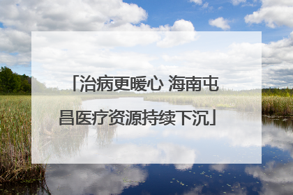 治病更暖心 海南屯昌医疗资源持续下沉