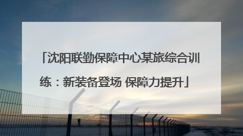 沈阳联勤保障中心某旅综合训练：新装备登场 保障力提升