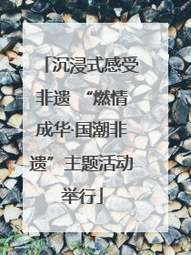 沉浸式感受非遗 “燃情成华·国潮非遗”主题活动举行
