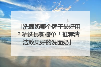 洗面奶哪个牌子最好用？精选最新榜单！推荐清洁效果好的洗面奶