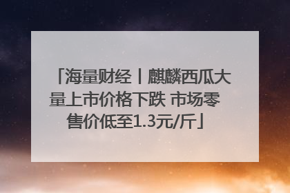 海量财经丨麒麟西瓜大量上市价格下跌 市场零售价低至1.3元/斤