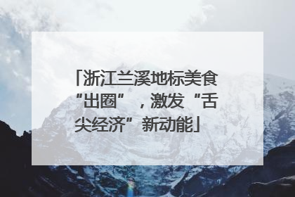 浙江兰溪地标美食“出圈”，激发“舌尖经济”新动能