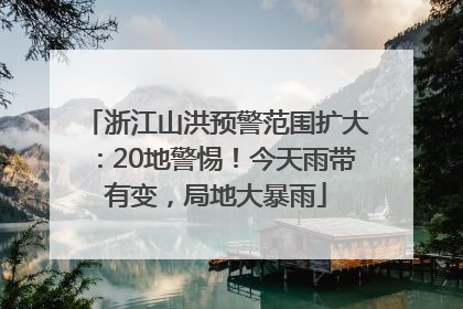 浙江山洪预警范围扩大：20地警惕！今天雨带有变，局地大暴雨