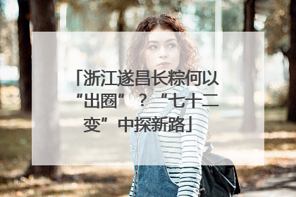 浙江遂昌长粽何以“出圈”？“七十二变”中探新路