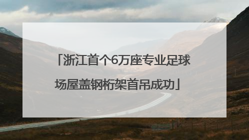 浙江首个6万座专业足球场屋盖钢桁架首吊成功