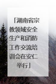 湖南省宗教领域安全生产和消防工作交流培训会在安仁举行