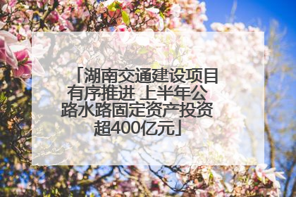 湖南交通建设项目有序推进 上半年公路水路固定资产投资超400亿元