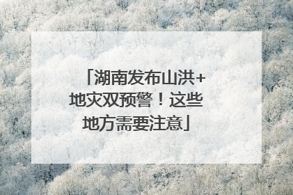 湖南发布山洪+地灾双预警！这些地方需要注意