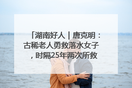 湖南好人｜唐克明：古稀老人勇救落水女子，时隔25年两次所救竟是同一人！