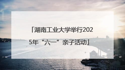 湖南工业大学举行2025年“六一”亲子活动