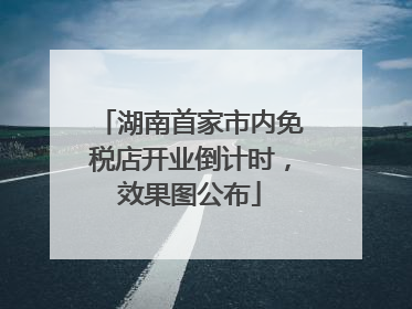 湖南首家市内免税店开业倒计时，效果图公布