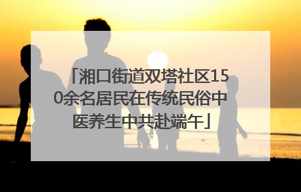 湘口街道双塔社区150余名居民在传统民俗中医养生中共赴端午