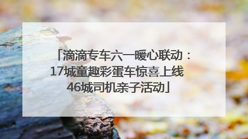 滴滴专车六一暖心联动：17城童趣彩蛋车惊喜上线 46城司机亲子活动