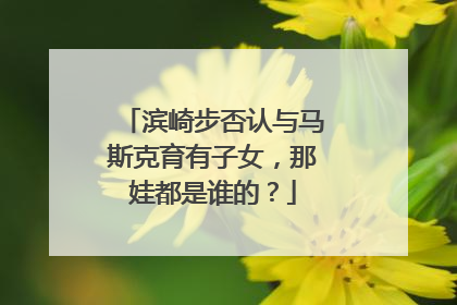 滨崎步否认与马斯克育有子女，那娃都是谁的？