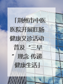 荆州市中医医院开展肛肠健康义诊活动 普及“三早”理念 传递健康生活