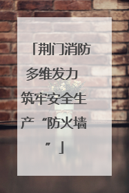荆门消防多维发力 筑牢安全生产“防火墙”