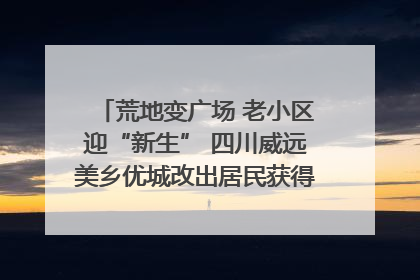 荒地变广场 老小区迎“新生” 四川威远美乡优城改出居民获得感｜万千气象看四川