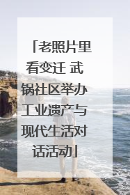 老照片里看变迁 武锅社区举办工业遗产与现代生活对话活动