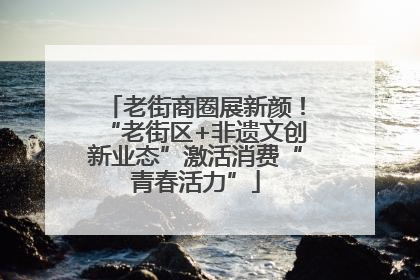老街商圈展新颜！“老街区+非遗文创新业态”激活消费“青春活力”