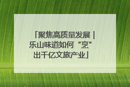 聚焦高质量发展｜乐山味道如何“烹”出千亿文旅产业