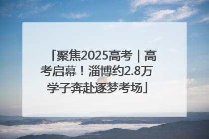 聚焦2025高考｜高考启幕！淄博约2.8万学子奔赴逐梦考场