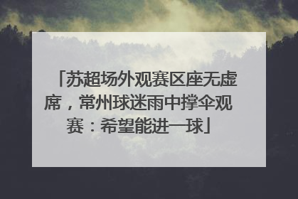苏超场外观赛区座无虚席，常州球迷雨中撑伞观赛：希望能进一球