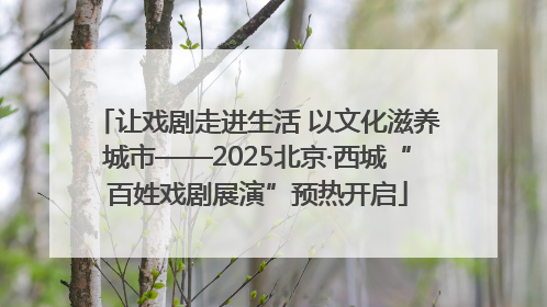 让戏剧走进生活 以文化滋养城市——2025北京·西城“百姓戏剧展演”预热开启