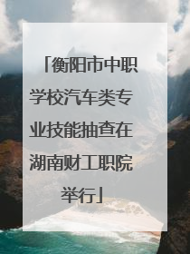 衡阳市中职学校汽车类专业技能抽查在湖南财工职院举行