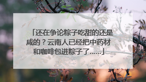 还在争论粽子吃甜的还是咸的？云南人已经把中药材和咖啡包进粽子了……