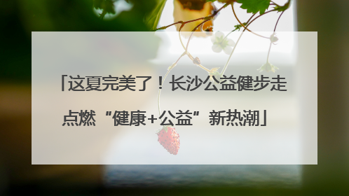 这夏完美了！长沙公益健步走点燃“健康+公益”新热潮