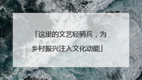 这里的文艺轻骑兵，为乡村振兴注入文化动能