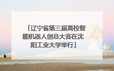 辽宁省第三届高校智能机器人创意大赛在沈阳工业大学举行