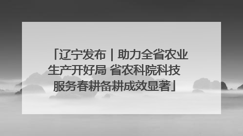 辽宁发布｜助力全省农业生产开好局 省农科院科技服务春耕备耕成效显著