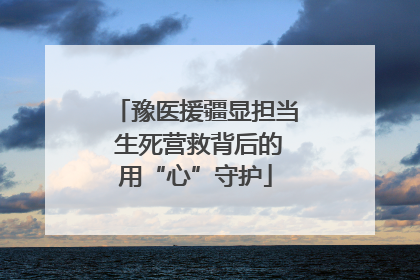 豫医援疆显担当 生死营救背后的用“心”守护