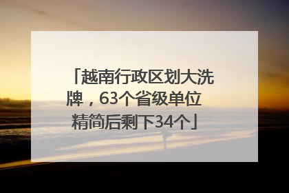 越南行政区划大洗牌，63个省级单位精简后剩下34个