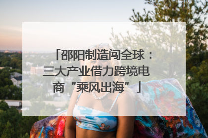 邵阳制造闯全球：三大产业借力跨境电商“乘风出海”