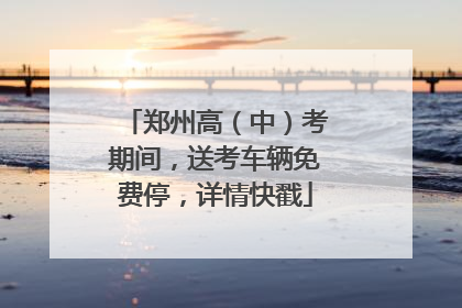 郑州高（中）考期间，送考车辆免费停，详情快戳